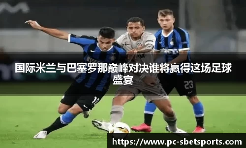 国际米兰与巴塞罗那巅峰对决谁将赢得这场足球盛宴
